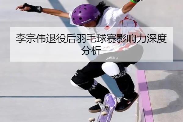 李宗伟退役后羽毛球赛影响力深度分析